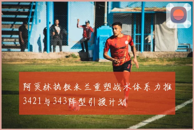 阿莫林执教米兰重塑战术体系力推3421与343阵型引援计划