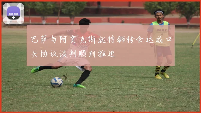 巴萨与阿贾克斯就特狮转会达成口头协议谈判顺利推进