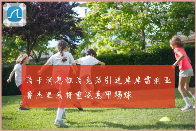 马卡消息称马竞若引进库库雷利亚鲁杰里或将重返意甲踢球