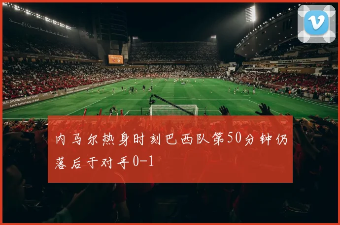 内马尔热身时刻巴西队第50分钟仍落后于对手0-1
