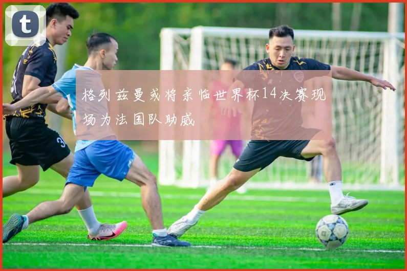 格列兹曼或将亲临世界杯14决赛现场为法国队助威