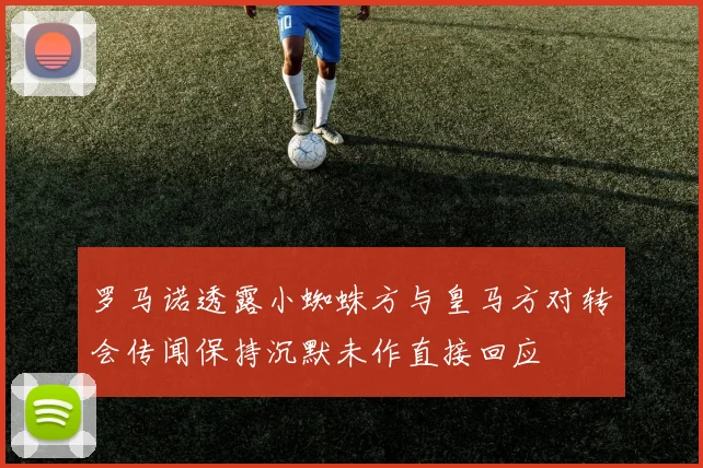 罗马诺透露小蜘蛛方与皇马方对转会传闻保持沉默未作直接回应