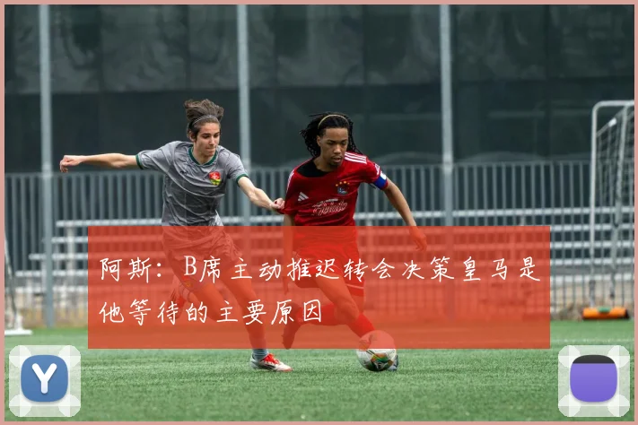 阿斯：B席主动推迟转会决策皇马是他等待的主要原因