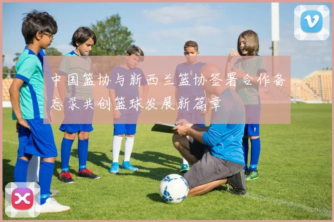 中国篮协与新西兰篮协签署合作备忘录共创篮球发展新篇章