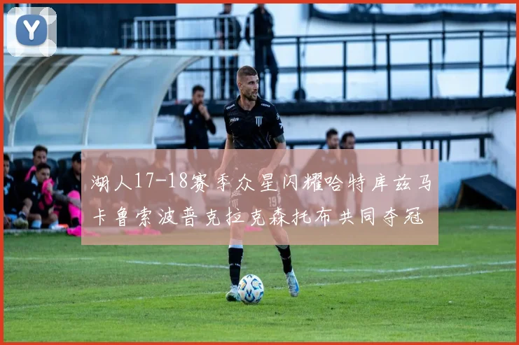 湖人17-18赛季众星闪耀哈特库兹马卡鲁索波普克拉克森托布共同夺冠的辉煌时刻