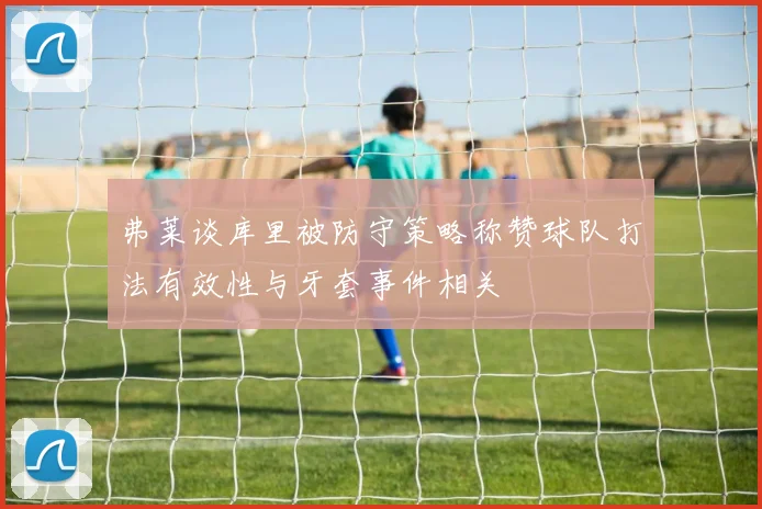 弗莱谈库里被防守策略称赞球队打法有效性与牙套事件相关